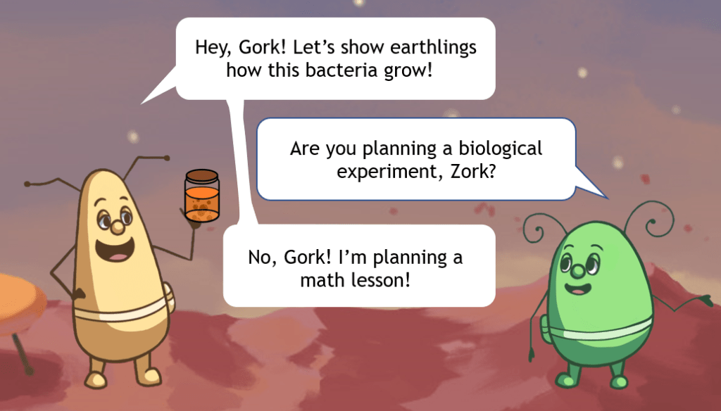 Zork says: Hey, Gork! Let's show earthlings how this bacteria grow! - Gork says: Are you planning a biological experiment, Zork? -- Zork says: No, Gork! I am planning a math lesson!